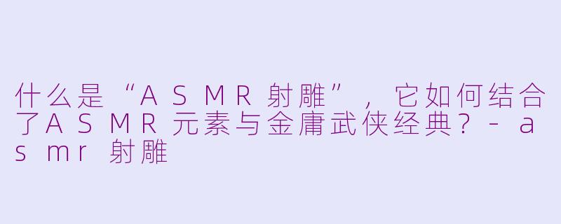 什么是“ASMR射雕”，它如何结合了ASMR元素与金庸武侠经典？-asmr射雕