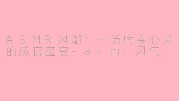 ASMR风潮：一场席卷心灵的感官盛宴-asmr风气