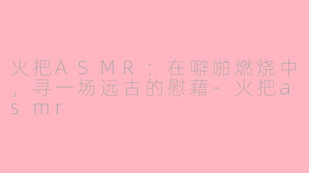 火把ASMR：在噼啪燃烧中，寻一场远古的慰藉-火把asmr