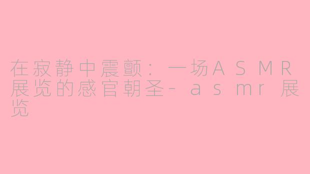 在寂静中震颤：一场ASMR展览的感官朝圣-asmr展览