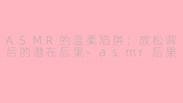 ASMR的温柔陷阱：放松背后的潜在后果-asmr后果