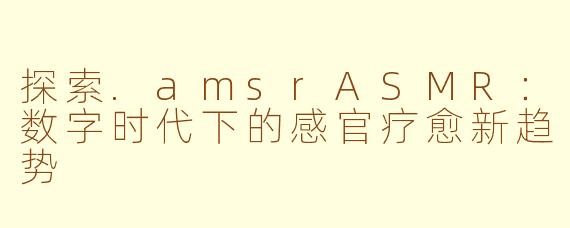 探索.amsrASMR：数字时代下的感官疗愈新趋势