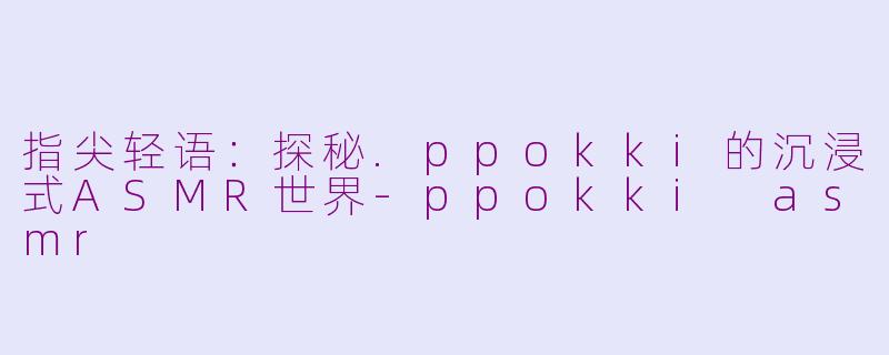 指尖轻语:探秘.ppokki的沉浸式ASMR世界-ppokki asmr