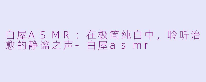 白屋ASMR:在极简纯白中,聆听治愈的静谧之声-白屋asmr