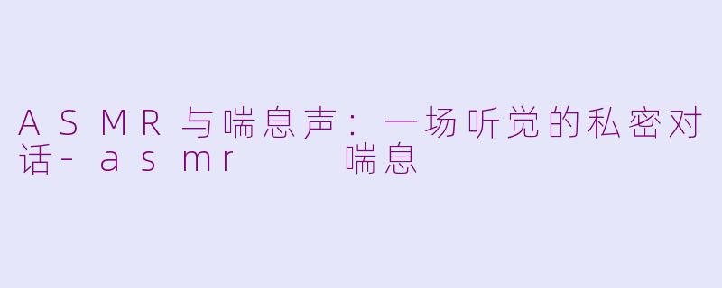 ASMR与喘息声：一场听觉的私密对话-asmr  喘息