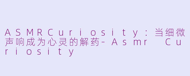 ASMRCuriosity:当细微声响成为心灵的解药-Asmr Curiosity