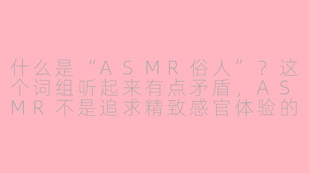 什么是“ASMR俗人”?这个词组听起来有点矛盾,ASMR不是追求精致感官体验的吗?-asmr俗人
