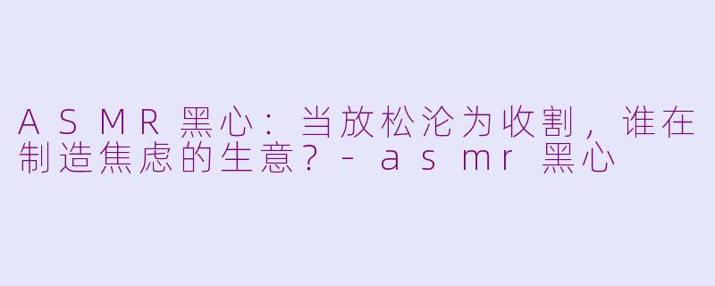 ASMR黑心:当放松沦为收割,谁在制造焦虑的生意?-asmr黑心