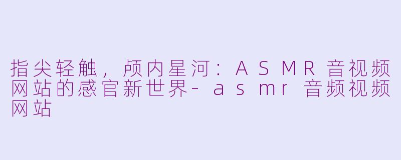 指尖轻触,颅内星河:ASMR音视频网站的感官新世界-asmr音频视频网站