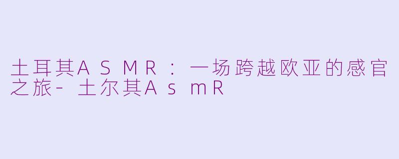 土耳其ASMR：一场跨越欧亚的感官之旅-土尔其AsmR