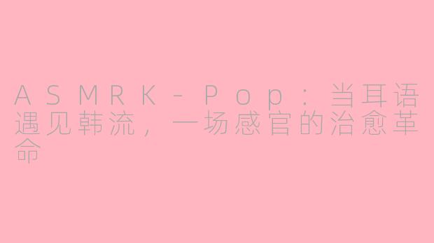 ASMRK-Pop:当耳语遇见韩流,一场感官的治愈革命