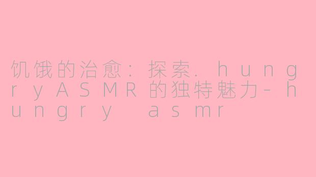 饥饿的治愈:探索.hungryASMR的独特魅力-hungry asmr