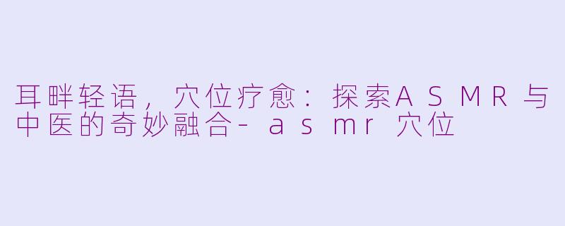 耳畔轻语，穴位疗愈：探索ASMR与中医的奇妙融合-asmr穴位
