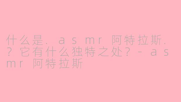 什么是.asmr阿特拉斯.?它有什么独特之处?-asmr阿特拉斯
