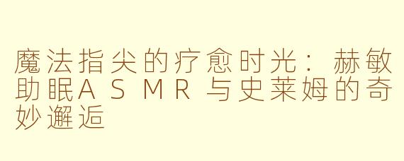魔法指尖的疗愈时光：赫敏助眠ASMR与史莱姆的奇妙邂逅