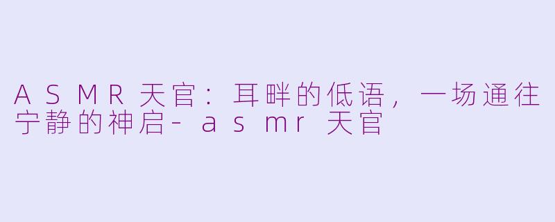 ASMR天官:耳畔的低语,一场通往宁静的神启-asmr天官