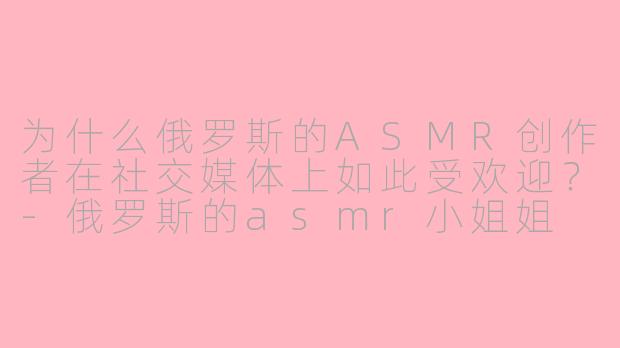 为什么俄罗斯的ASMR创作者在社交媒体上如此受欢迎？-俄罗斯的asmr小姐姐