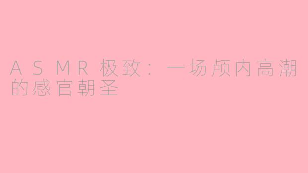 ASMR极致:一场颅内高潮的感官朝圣