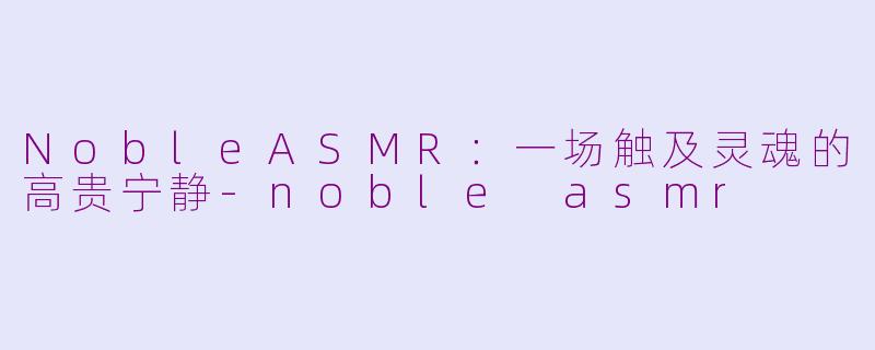 NobleASMR:一场触及灵魂的高贵宁静-noble asmr