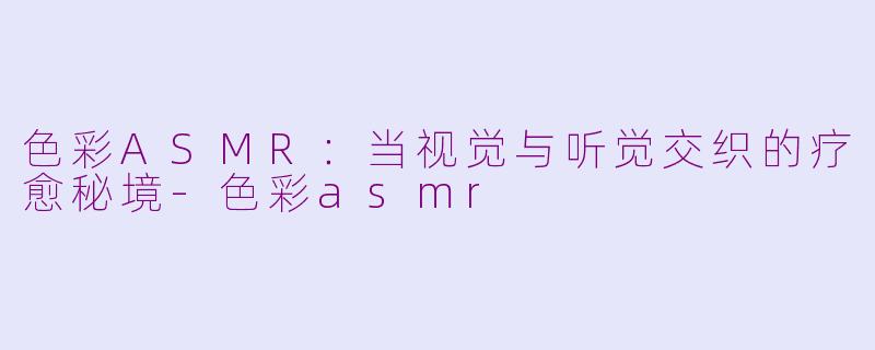 色彩ASMR：当视觉与听觉交织的疗愈秘境-色彩asmr
