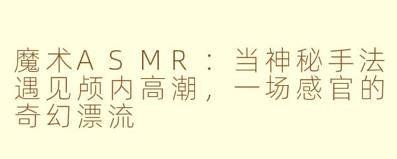 魔术ASMR:当神秘手法遇见颅内高潮,一场感官的奇幻漂流