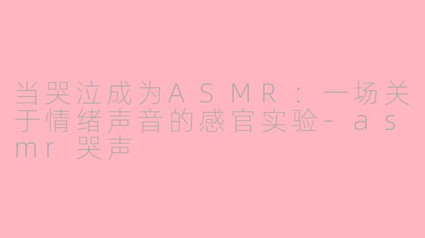 当哭泣成为ASMR：一场关于情绪声音的感官实验-asmr哭声