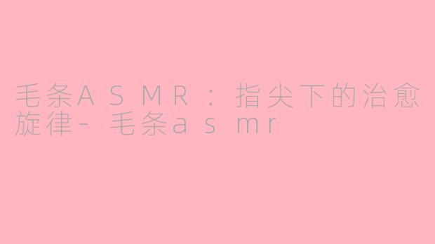 毛条ASMR：指尖下的治愈旋律-毛条asmr