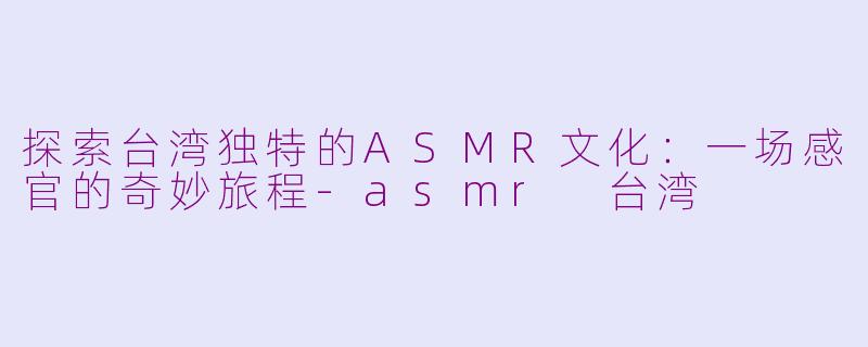 探索台湾独特的ASMR文化:一场感官的奇妙旅程-asmr 台湾