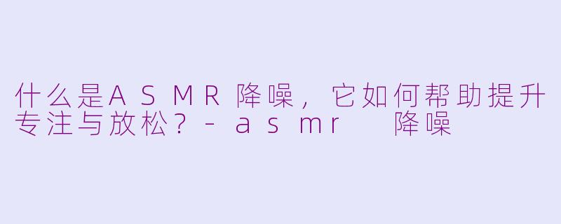 什么是ASMR降噪，它如何帮助提升专注与放松？-asmr 降噪