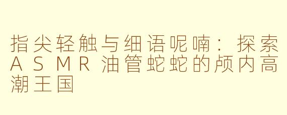 指尖轻触与细语呢喃：探索ASMR油管蛇蛇的颅内高潮王国
