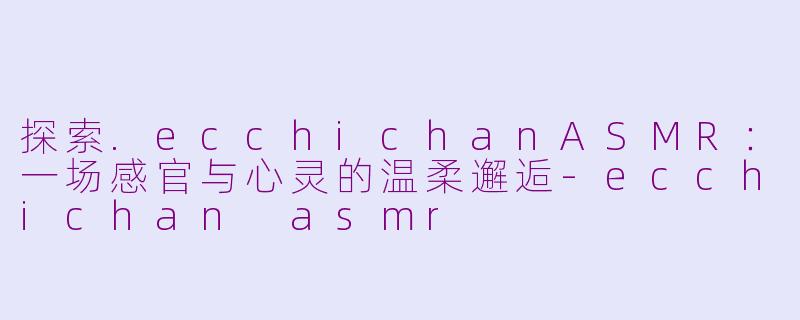 探索.ecchichanASMR:一场感官与心灵的温柔邂逅-ecchichan asmr