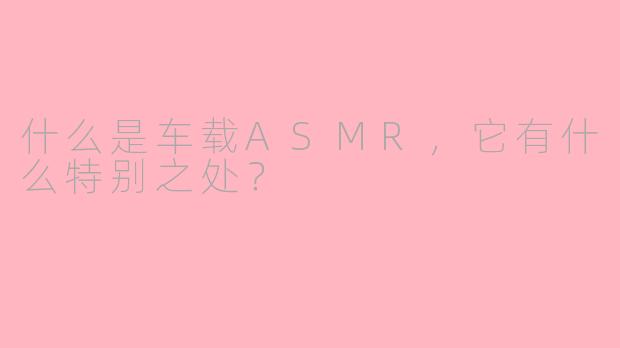 什么是车载ASMR，它有什么特别之处？