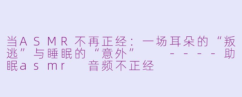 当ASMR不再正经：一场耳朵的“叛逃”与睡眠的“意外”

----助眠asmr 音频不正经
