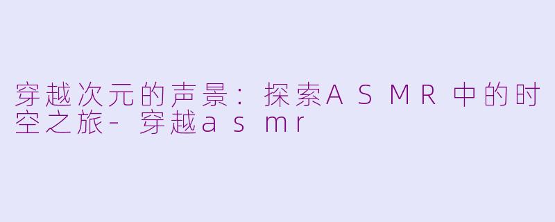 穿越次元的声景：探索ASMR中的时空之旅-穿越asmr