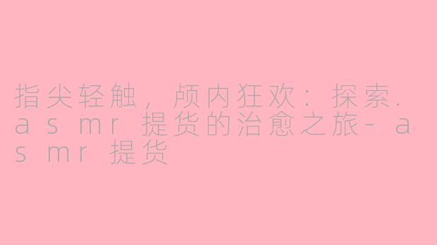 指尖轻触，颅内狂欢：探索.asmr提货的治愈之旅-asmr提货