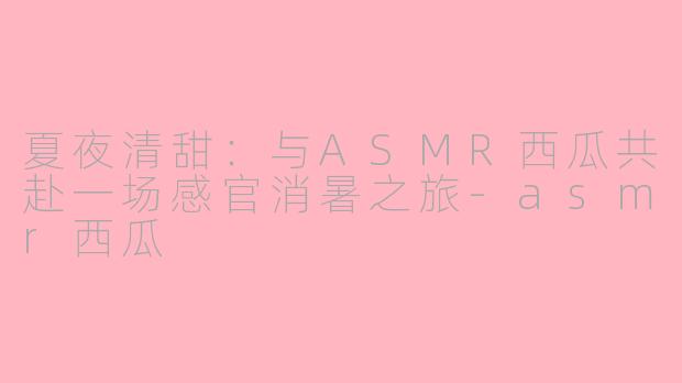 夏夜清甜：与ASMR西瓜共赴一场感官消暑之旅-asmr西瓜