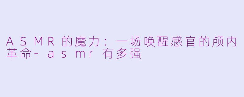 ASMR的魔力:一场唤醒感官的颅内革命-asmr有多强