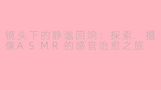 镜头下的静谧回响:探索.摄像ASMR的感官治愈之旅