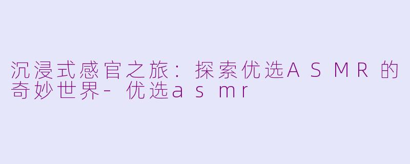 沉浸式感官之旅：探索优选ASMR的奇妙世界-优选asmr