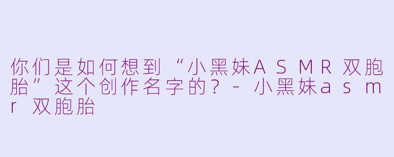 你们是如何想到“小黑妹ASMR双胞胎”这个创作名字的？-小黑妹asmr双胞胎