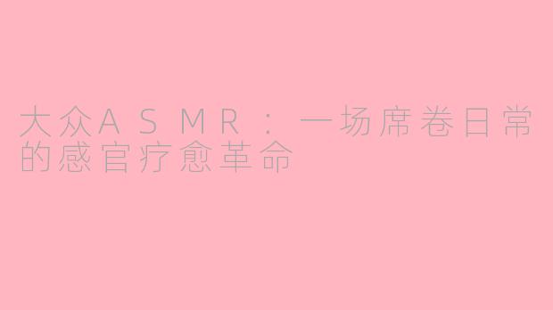大众ASMR:一场席卷日常的感官疗愈革命