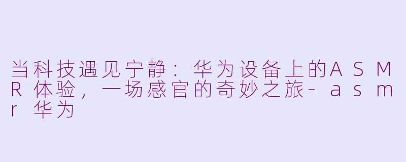 当科技遇见宁静：华为设备上的ASMR体验，一场感官的奇妙之旅-asmr华为