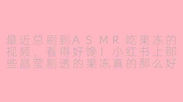 最近总刷到ASMR吃果冻的视频，看得好馋！小红书上那些晶莹剔透的果冻真的那么好吃吗？-asmr吃果冻小红书广告