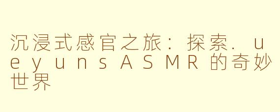 沉浸式感官之旅:探索.ueyunsASMR的奇妙世界