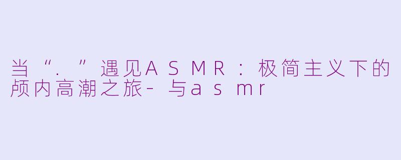 当“.”遇见ASMR:极简主义下的颅内高潮之旅-与asmr