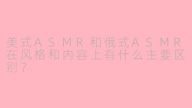 美式ASMR和俄式ASMR在风格和内容上有什么主要区别？