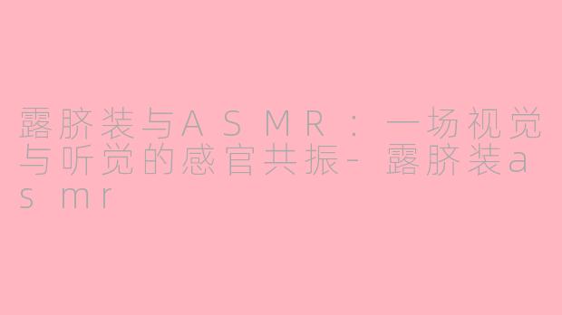 露脐装与ASMR：一场视觉与听觉的感官共振-露脐装asmr
