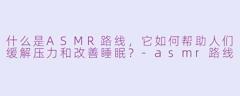 什么是ASMR路线，它如何帮助人们缓解压力和改善睡眠？-asmr路线