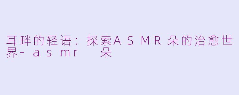 耳畔的轻语：探索ASMR朵的治愈世界-asmr 朵