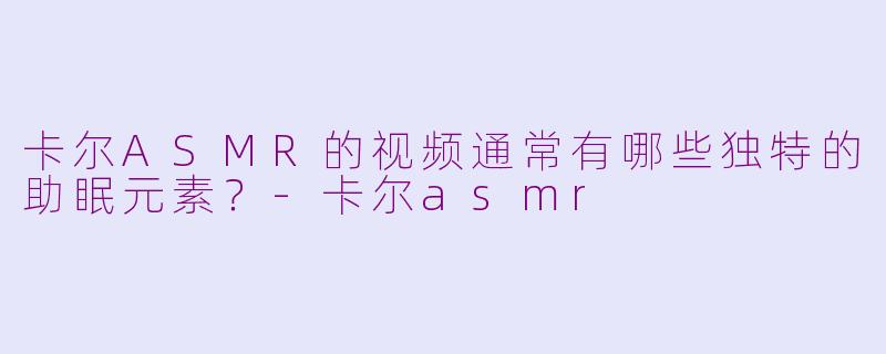 卡尔ASMR的视频通常有哪些独特的助眠元素?-卡尔asmr